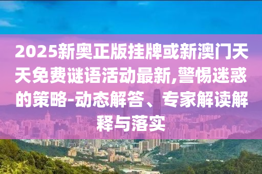 2025新奧正版掛牌或新澳門天天免費謎語活動最新,警惕迷惑的策略-動態解答、專家解讀解釋與落實