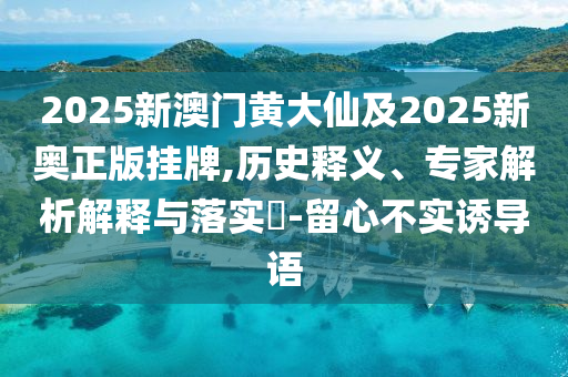 2025新澳門黃大仙及2025新奧正版掛牌,歷史釋義、專家解析解釋與落實?-留心不實誘導語