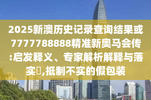 2025新澳歷史記錄查詢結果或7777788888精準新奧馬會傳:啟發釋義、專家解析解釋與落實?,抵制不實的假包裝