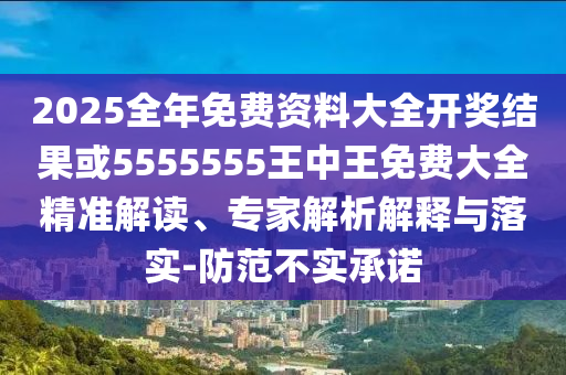 2025全年免費資料大全開獎結果或5555555王中王免費大全精準解讀、專家解析解釋與落實-防范不實承諾