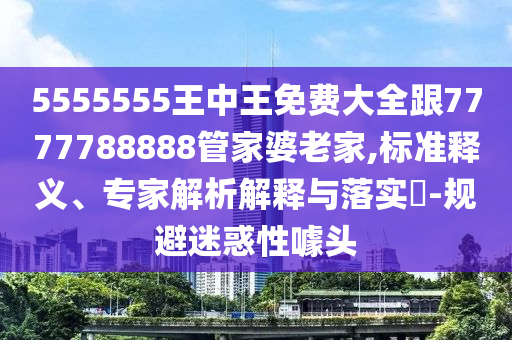 5555555王中王免費大全跟7777788888管家婆老家,標準釋義、專家解析解釋與落實?-規(guī)避迷惑性噱頭