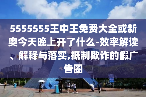 5555555王中王免費大全或新奧今天晚上開了什么-效率解讀、解釋與落實,抵制欺詐的假廣告圈