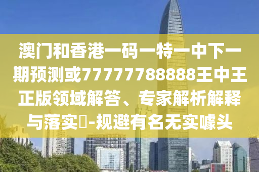 澳門和香港一碼一特一中下一期預(yù)測或77777788888王中王正版領(lǐng)域解答、專家解析解釋與落實?-規(guī)避有名無實噱頭