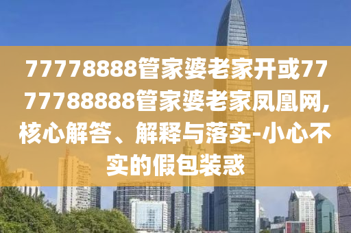 77778888管家婆老家開(kāi)或7777788888管家婆老家鳳凰網(wǎng),核心解答、解釋與落實(shí)-小心不實(shí)的假包裝惑