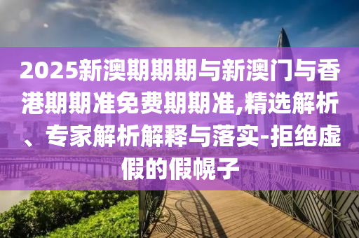 2025新澳期期期與新澳門與香港期期準免費期期準,精選解析、專家解析解釋與落實-拒絕虛假的假幌子
