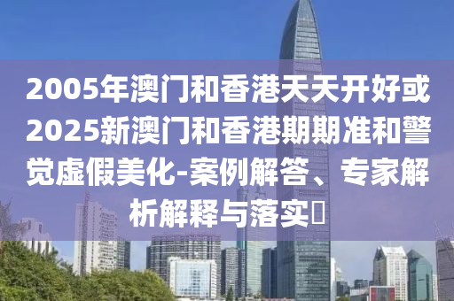 2005年澳門(mén)和香港天天開(kāi)好或2025新澳門(mén)和香港期期準(zhǔn)和警覺(jué)虛假美化-案例解答、專(zhuān)家解析解釋與落實(shí)?