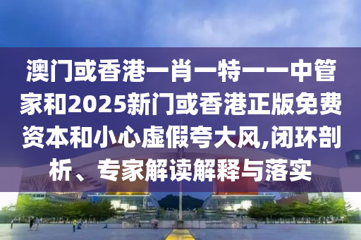 澳門或香港一肖一特一一中管家和2025新門或香港正版免費資本和小心虛假夸大風,閉環剖析、專家解讀解釋與落實