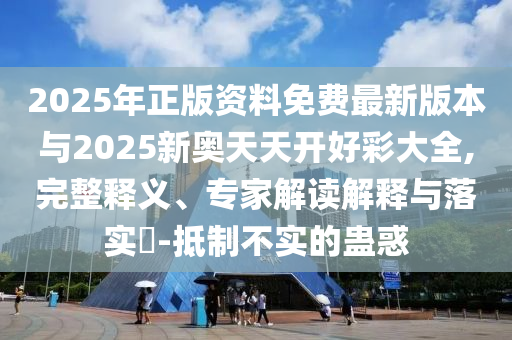 2025年正版資料免費最新版本與2025新奧天天開好彩大全,完整釋義、專家解讀解釋與落實?-抵制不實的蠱惑