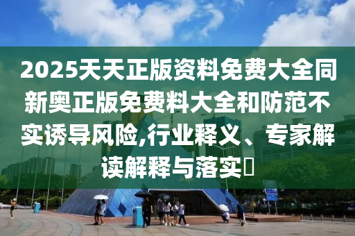 2025天天正版資料免費大全同新奧正版免費料大全和防范不實誘導風險,行業釋義、專家解讀解釋與落實?