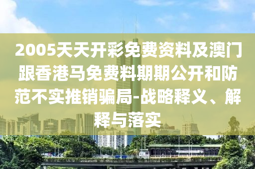 2005天天開彩免費資料及澳門跟香港馬免費料期期公開和防范不實推銷騙局-戰略釋義、解釋與落實