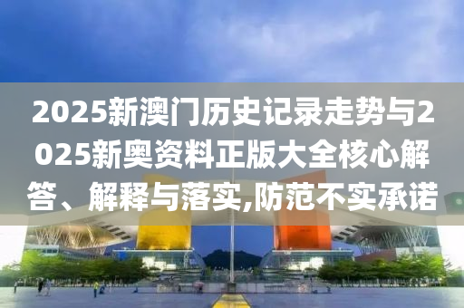 2025新澳門歷史記錄走勢與2025新奧資料正版大全核心解答、解釋與落實,防范不實承諾