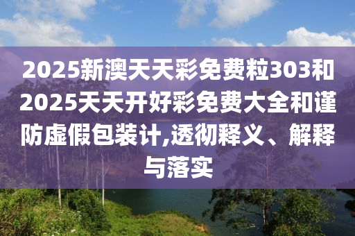 2025新澳天天彩免費粒303和2025天天開好彩免費大全和謹防虛假包裝計,透徹釋義、解釋與落實