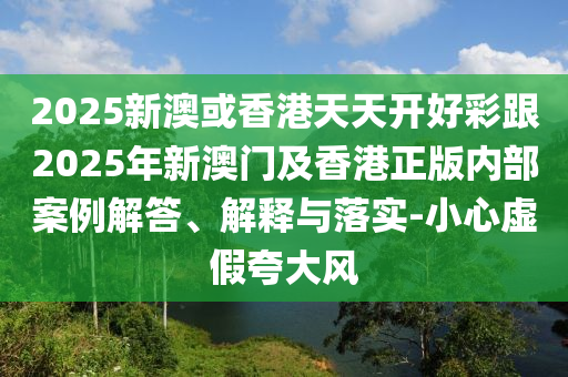2025新澳或香港天天開(kāi)好彩跟2025年新澳門及香港正版內(nèi)部案例解答、解釋與落實(shí)-小心虛假夸大風(fēng)