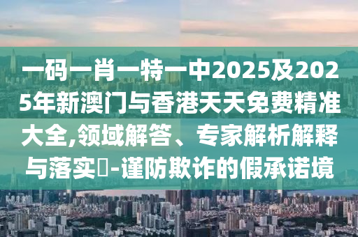 一碼一肖一特一中2025及2025年新澳門(mén)與香港天天免費(fèi)精準(zhǔn)大全,領(lǐng)域解答、專(zhuān)家解析解釋與落實(shí)?-謹(jǐn)防欺詐的假承諾境