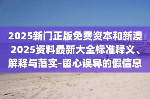 2025新門正版免費資本和新澳2025資料最新大全標準釋義、解釋與落實-留心誤導的假信息