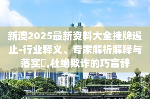 新澳2025最新資料大全掛牌遏止-行業釋義、專家解析解釋與落實?,杜絕欺詐的巧言辭
