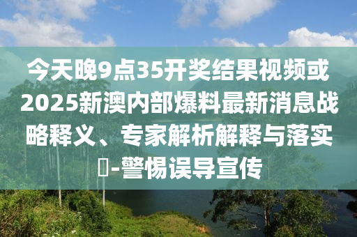 今天晚9點35開獎結果視頻或2025新澳內部爆料最新消息戰略釋義、專家解析解釋與落實?-警惕誤導宣傳