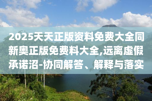 2025天天正版資料免費大全同新奧正版免費料大全,遠離虛假承諾沼-協同解答、解釋與落實