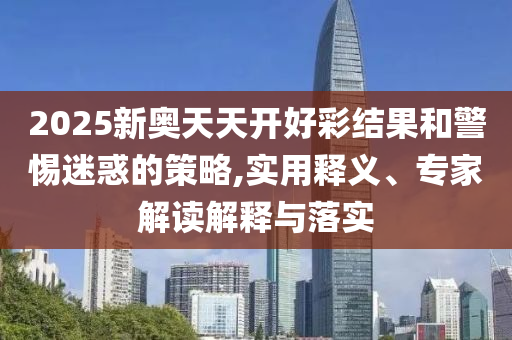 2025新奧天天開好彩結果和警惕迷惑的策略,實用釋義、專家解讀解釋與落實