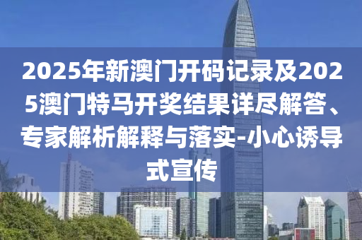 2025年新澳門開碼記錄及2025澳門特馬開獎結果詳盡解答、專家解析解釋與落實-小心誘導式宣傳