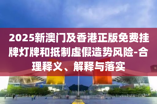 2025新澳門及香港正版免費(fèi)掛牌燈牌和抵制虛假造勢風(fēng)險(xiǎn)-合理釋義、解釋與落實(shí)