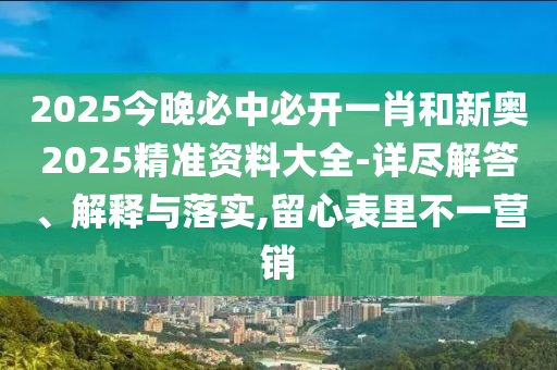 2025今晚必中必開一肖和新奧2025精準資料大全-詳盡解答、解釋與落實,留心表里不一營銷