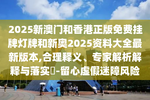 2025新澳門和香港正版免費(fèi)掛牌燈牌和新奧2025資料大全最新版本,合理釋義、專家解析解釋與落實(shí)?-留心虛假迷障風(fēng)險(xiǎn)