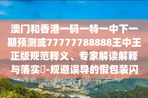 澳門和香港一碼一特一中下一期預(yù)測或77777788888王中王正版規(guī)范釋義、專家解讀解釋與落實?-規(guī)避誤導(dǎo)的假包裝閃