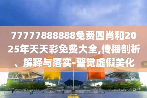 77777888888免費四肖和2025年天天彩免費大全,傳播剖析、解釋與落實-警覺虛假美化