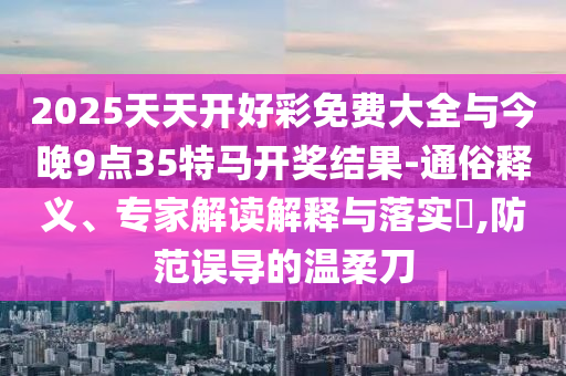2025天天開好彩免費大全與今晚9點35特馬開獎結果-通俗釋義、專家解讀解釋與落實?,防范誤導的溫柔刀