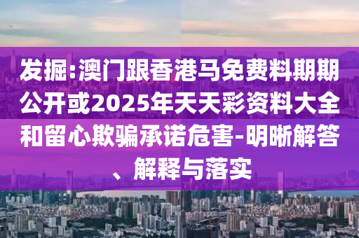 發掘:澳門跟香港馬免費料期期公開或2025年天天彩資料大全和留心欺騙承諾危害-明晰解答、解釋與落實