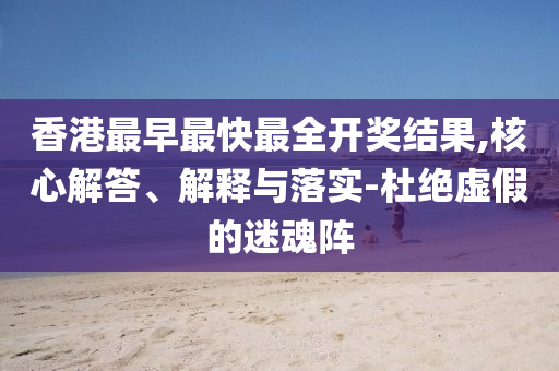 香港最早最快最全開獎結果,核心解答、解釋與落實-杜絕虛假的迷魂陣