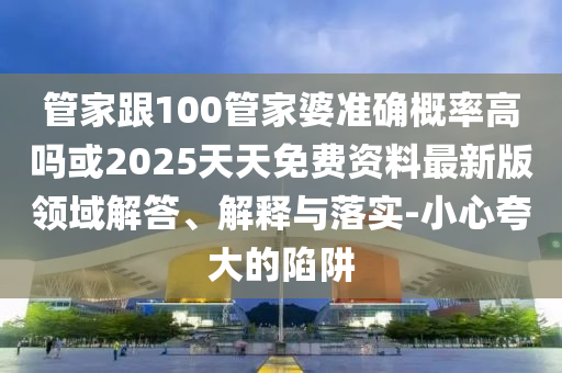 管家跟100管家婆準確概率高嗎或2025天天免費資料最新版領(lǐng)域解答、解釋與落實-小心夸大的陷阱