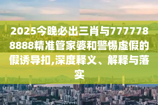 2025今晚必出三肖與7777788888精準管家婆和警惕虛假的假誘導扣,深度釋義、解釋與落實