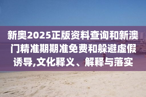新奧2025正版資料查詢和新澳門精準期期準免費和躲避虛假誘導(dǎo),文化釋義、解釋與落實