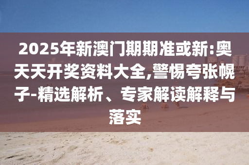 2025年新澳門期期準或新:奧天天開獎資料大全,警惕夸張幌子-精選解析、專家解讀解釋與落實