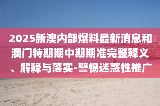 2025新澳內部爆料最新消息和澳門特期期中期期準完整釋義、解釋與落實-警惕迷惑性推廣