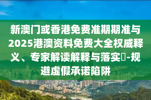 新澳門或香港免費準期期準與2025港澳資料免費大全權威釋義、專家解讀解釋與落實?-規避虛假承諾陷阱