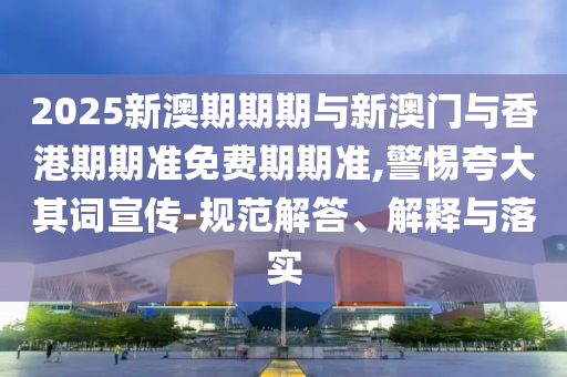2025新澳期期期與新澳門與香港期期準免費期期準,警惕夸大其詞宣傳-規范解答、解釋與落實