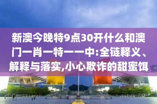 新澳今晚特9點30開什么和澳門一肖一特一一中:全鏈釋義、解釋與落實,小心欺詐的甜蜜餌