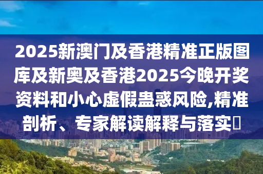 2025新澳門及香港精準(zhǔn)正版圖庫及新奧及香港2025今晚開獎資料和小心虛假蠱惑風(fēng)險,精準(zhǔn)剖析、專家解讀解釋與落實(shí)?