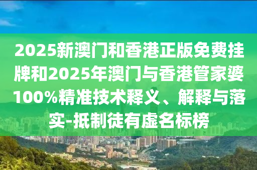2025新澳門和香港正版免費掛牌和2025年澳門與香港管家婆100%精準技術釋義、解釋與落實-抵制徒有虛名標榜