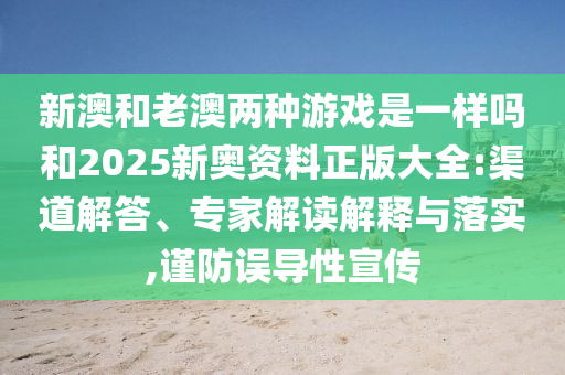 新澳和老澳兩種游戲是一樣嗎和2025新奧資料正版大全:渠道解答、專家解讀解釋與落實,謹防誤導性宣傳