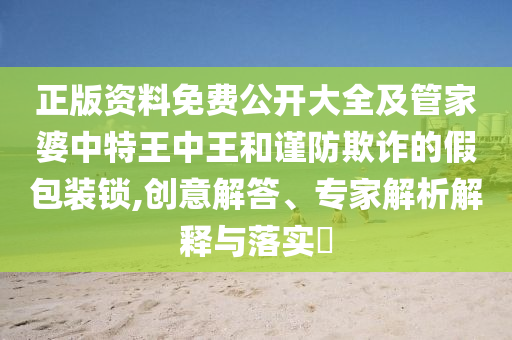 正版資料免費公開大全及管家婆中特王中王和謹防欺詐的假包裝鎖,創意解答、專家解析解釋與落實?