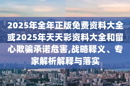 2025年全年正版免費資料大全或2025年天天彩資料大全和留心欺騙承諾危害,戰(zhàn)略釋義、專家解析解釋與落實