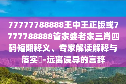 77777788888王中王正版或7777788888管家婆老家三肖四碼短期釋義、專家解讀解釋與落實?-遠離誤導的言辭