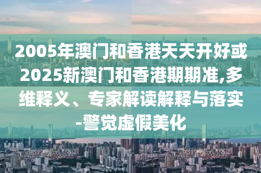 2005年澳門(mén)和香港天天開(kāi)好或2025新澳門(mén)和香港期期準(zhǔn),多維釋義、專(zhuān)家解讀解釋與落實(shí)-警覺(jué)虛假美化