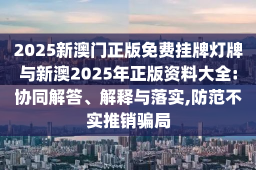 2025新澳門正版免費掛牌燈牌與新澳2025年正版資料大全:協同解答、解釋與落實,防范不實推銷騙局