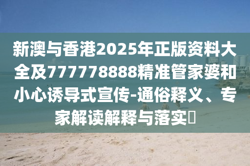 新澳與香港2025年正版資料大全及777778888精準管家婆和小心誘導式宣傳-通俗釋義、專家解讀解釋與落實?