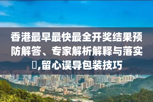 香港最早最快最全開獎結果預防解答、專家解析解釋與落實?,留心誤導包裝技巧
